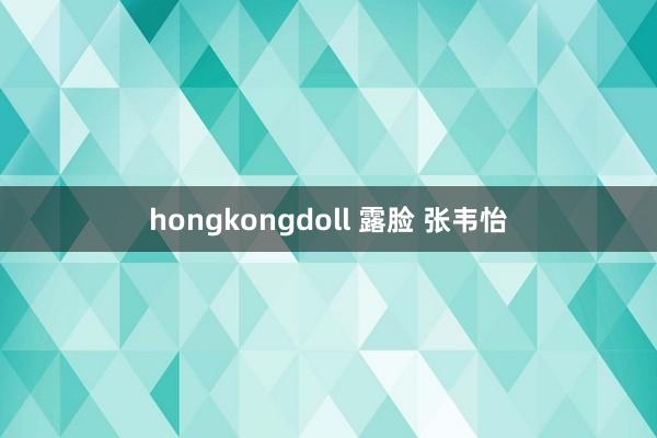 hongkongdoll 露脸 张韦怡