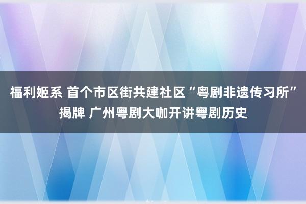 福利姬系 首个市区街共建社区“粤剧非遗传习所”揭牌 广州粤剧大咖开讲粤剧历史