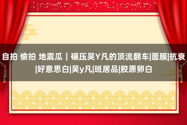 自拍 偷拍 地震瓜｜碾压吴Y凡的顶流翻车|面膜|抗衰|好意思白|吴y凡|斑居品|胶原卵白