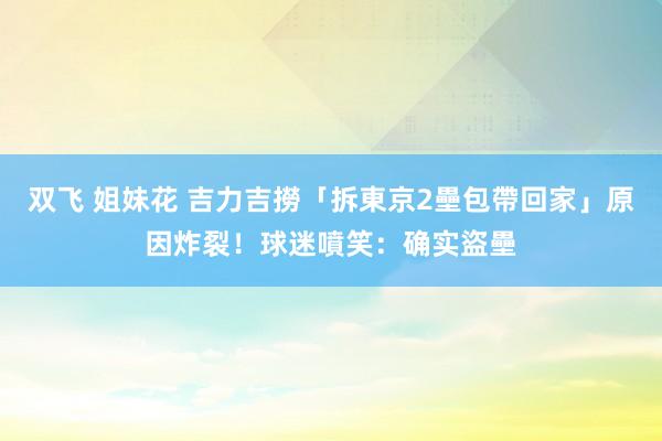 双飞 姐妹花 吉力吉撈「拆東京2壘包帶回家」原因炸裂！球迷噴笑：确实盜壘