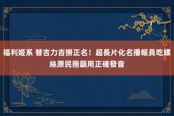 福利姬系 替吉力吉撈正名！超長片化名播報員吃螺絲　原民團籲用正確發音