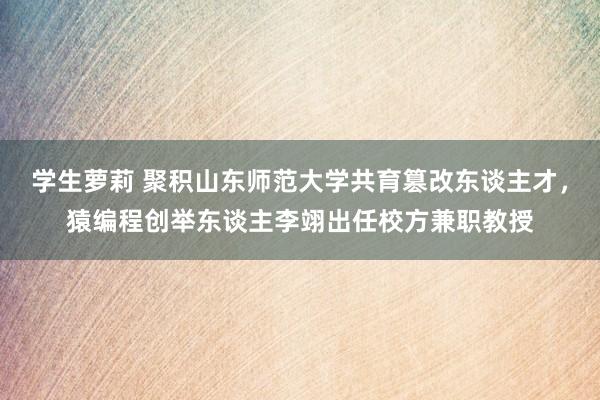 学生萝莉 聚积山东师范大学共育篡改东谈主才，猿编程创举东谈主李翊出任校方兼职教授