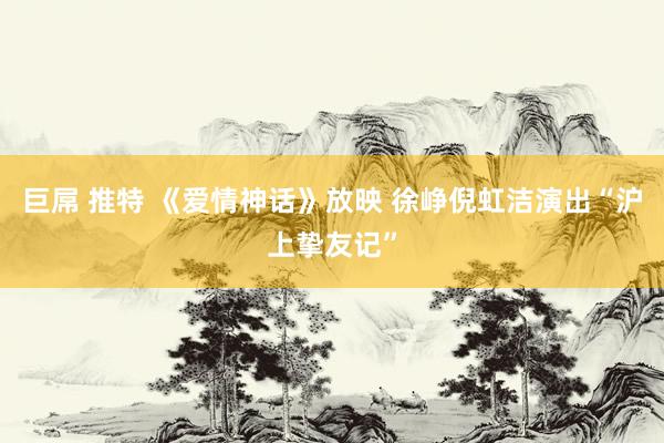 巨屌 推特 《爱情神话》放映 徐峥倪虹洁演出“沪上挚友记”